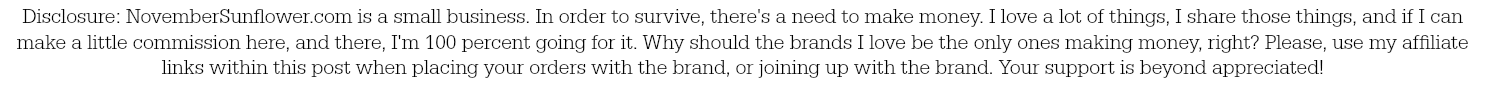 Disclosure: NovemberSunflower.com is a small business. In order to survive, there's a need to make money. I love a lot of things, I share those things, and if I can make a little commission here, and there, I'm 100 percent going for it. Why should the brands I love be the only ones making money, right? Please, use my affiliate links within this post when placing your orders with the brand, or joining up with the brand. Your support is beyond appreciated!