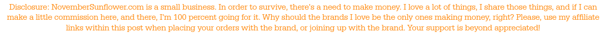 Disclosure: NovemberSunflower.com is a small business. In order to survive, there's a need to make money. I love a lot of things, I share those things, and if I can make a little commission here, and there, I'm 100 percent going for it. Why should the brands I love be the only ones making money, right? Please, use my affiliate links within this post when placing your orders with the brand, or joining up with the brand. Your support is beyond appreciated!