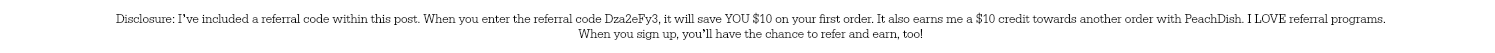 Disclosure: I’ve included a referral code within this post. When you enter the referral code Dza2eFy3, it will save YOU $10 on your first order. It also earns me a $10 credit towards another order with PeachDish. I LOVE referral programs. When you sign up, you’ll have the chance to refer and earn, too!