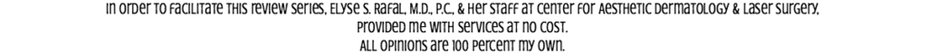 In order to facilitate this review series, Elyse S. Rafal, M.D., P.C., & her staff at Center for Aesthetic Dermatology & Laser Surgery, provided me with services at no cost. All opinions are 100 percent my own.