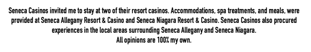 Seneca Casinos invited me to stay at two of their resort casinos. Accommodations, spa treatments, and meals, were provided at Seneca Allegany Resort & Casino and Seneca Niagara Resort & Casino. Seneca Casinos also procured experiences in the local areas surrounding Seneca Allegany and Seneca Niagara. All opinions are 100% my own.