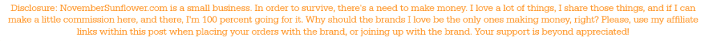 Disclosure Statement: NovemberSunflower.com is a small business. In order to survive, there's a need to make money. I love a lot of things, I share those things, and if I can make a little commission here, and there, I'm 100 percent going for it. Why should the brands I love be the only ones making money, right? Please, use my affiliate links within this post when placing your orders with the brand, or joining up with the brand. Your support is beyond appreciated!
